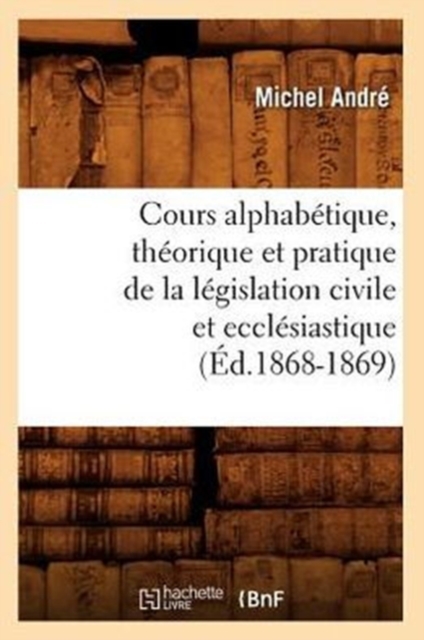 Cours Alphab?tique, Th?orique Et Pratique de la L?gislation Civile Et Eccl?siastique (?d.1868-1869), Paperback / softback Book