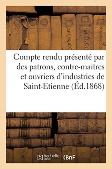 Compte Rendu Presente Par Quelques Patrons, Contre-Maitres Et Ouvriers : Appartenant Aux Diverses Industries de Saint-Etienne, Paperback / softback Book