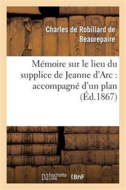 M?moire Sur Le Lieu Du Supplice de Jeanne d'Arc: Accompagn? d'Un Plan de la Place : Du Vieux-March? de Rouen..., Paperback / softback Book