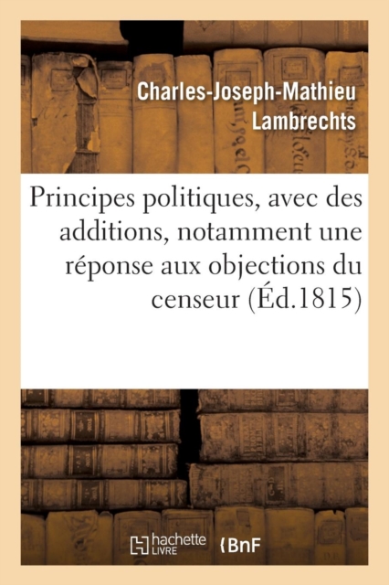 Principes Politiques, Avec Des Additions, Notamment Une R?ponse Aux Objections Du Censeur, Paperback / softback Book
