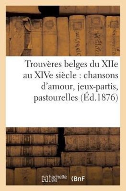 Trouveres Belges Du Xiie Au Xive Siecle: Chansons d'Amour, Jeux-Partis, Pastourelles (Ed.1876) : , Dits Et Fabliaux, Paperback / softback Book