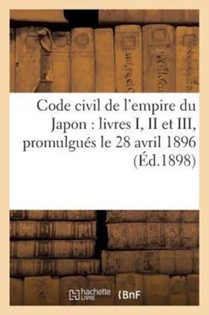Code Civil de l'Empire Du Japon: Livres I, II Et III : (Dispositions Generales, Droits Reels, Droit de Creance), Promulgues Le 28 Avril 1896, Paperback / softback Book