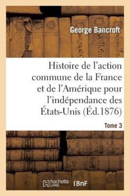 Histoire de l'Action Commune de la France Et de l'Am?rique Pour l'Ind?pendance Des ?tats-Unis. T. 3, Paperback / softback Book