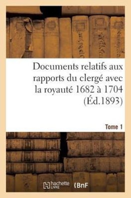 Documents Relatifs Aux Rapports Du Clerg? Avec La Royaut?. T. 1, de 1682 ? 1704, Paperback / softback Book