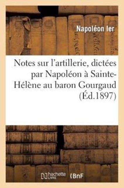 Notes Sur l'Artillerie, Dict?es Par Napol?on ? Sainte-H?l?ne Au Baron Gourgaud, Paperback / softback Book