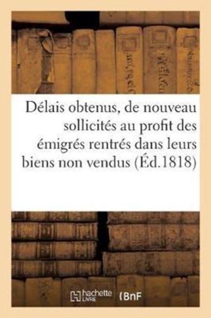 Delais Obtenus Et de Nouveau Sollicites, Au Profit Des Emigres Rentres Dans Leurs Biens Non Vendus : Avec Un Expose Des Deliberations de la Chambre Des Deputes En 1814, Paperback / softback Book