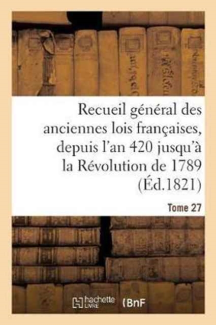 Recueil G?n?ral Des Anciennes Lois Fran?aises, Depuis l'An 420 Jusqu'? La R?volution Tome 27 : de 1789, Notice Des Principaux Monumens Des M?rovingiens, Des Carlovingiens Et Des Cap?tiens, Paperback / softback Book