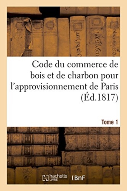 Code Du Commerce de Bois Et de Charbon Pour l'Approvisionnement de Paris. Tome 1, Paperback / softback Book