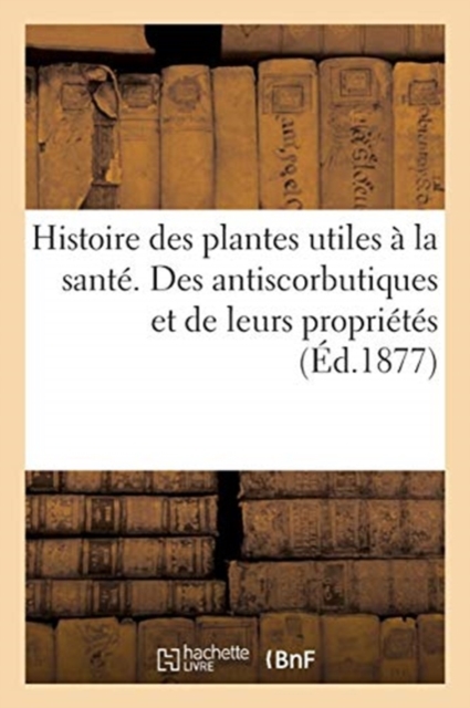 Histoire Des Plantes Utiles A La Sante. Des Antiscorbutiques Et de Leurs Proprietes, Paperback / softback Book