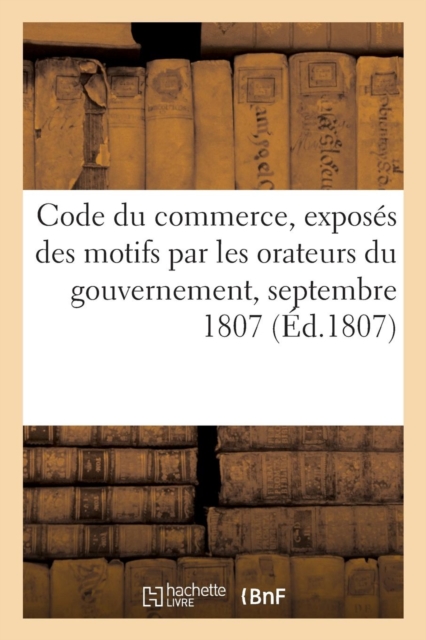 Code Du Commerce, Exposes Des Motifs Par Les Orateurs Du Gouvernement : Servant de Supplement Au Proces Verbal Des Seances Du Corps Legislatif, Septembre 1807, Paperback / softback Book