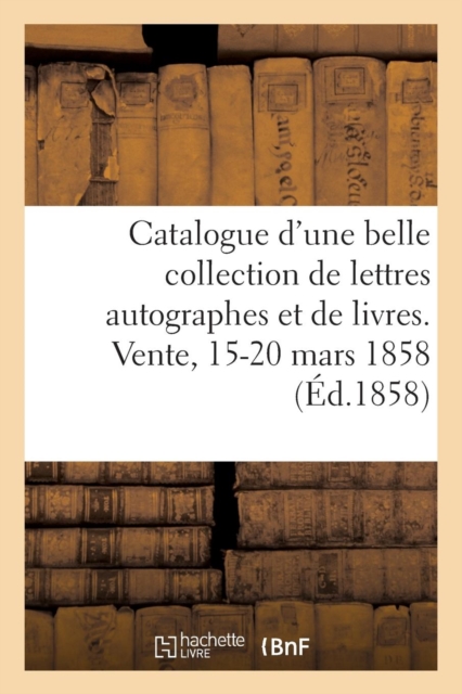 Catalogue d'Une Belle Collection de Lettres Autographes Et de Livres Rares Et Curieux : Provenant d'Un Cabinet Connu. Vente, 15-20 Mars 1858, Paperback / softback Book