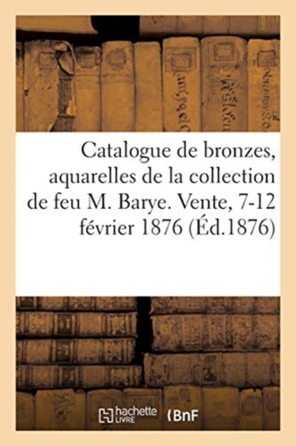 Catalogue de Bronzes, Aquarelles, Tableaux, Cires, Terres Cuites : de la Collection de Feu M. Barye. Vente, 7-12 F?vrier 1876, Paperback / softback Book