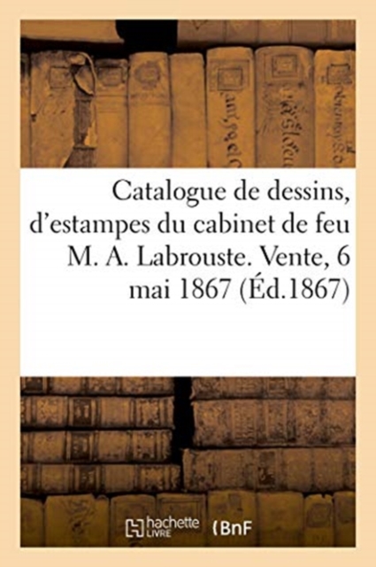 Catalogue de Dessins, d'Estampes, de Lithographies Du Cabinet de Feu M. A. Labrouste : Vente, 6 Mai 1867, Paperback / softback Book