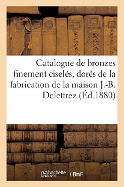 Catalogue de Bronzes Finement Cisel?s, Dor?s Et Bronz?s de la Fabrication : de la Maison J.-B. Delettrez, Paperback / softback Book