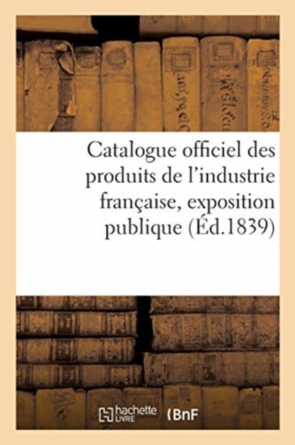 Catalogue Officiel Des Produits de l'Industrie Fran?aise, Exposition Publique : Dans Le Carr? Des F?tes Aux Champs-Elys?es, 1839, Paperback / softback Book
