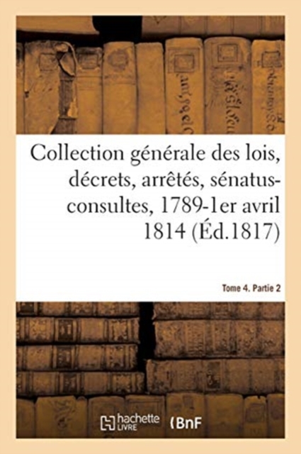 Collection Generale Des Lois, Decrets, Arretes, Senatus-Consultes, Avis Du Conseil d'Etat : Et Reglements d'Administration, 1789-1er Avril 1814. Tome 4. Partie 2, Paperback / softback Book