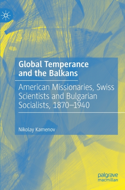 Global Temperance and the Balkans : American Missionaries, Swiss Scientists and Bulgarian Socialists, 1870-1940, Hardback Book