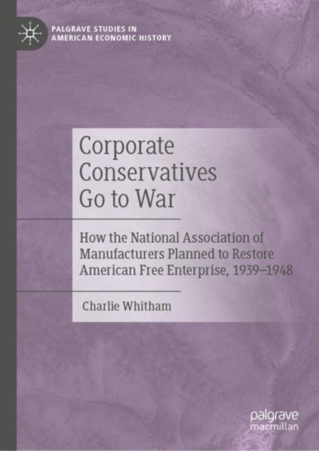 Corporate Conservatives Go to War : How the National Association of Manufacturers Planned to Restore American Free Enterprise, 1939-1948, Hardback Book