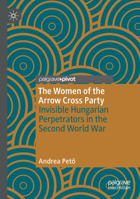 The Women of the Arrow Cross Party : Invisible Hungarian Perpetrators in the Second World War, Paperback / softback Book
