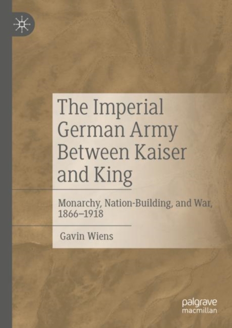 The Imperial German Army Between Kaiser and King : Monarchy, Nation-Building, and War, 1866-1918, Hardback Book