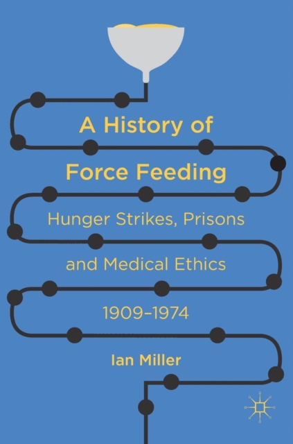 A History of Force Feeding : Hunger Strikes, Prisons and Medical Ethics, 1909-1974, Hardback Book