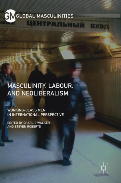 Masculinity, Labour, and Neoliberalism : Working-Class Men in International Perspective, Hardback Book