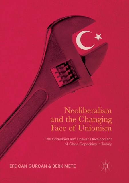 Neoliberalism and the Changing Face of Unionism : The Combined and Uneven Development of Class Capacities in Turkey, Paperback / softback Book