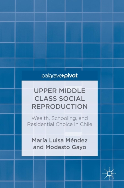 Upper Middle Class Social Reproduction : Wealth, Schooling, and Residential Choice in Chile, Hardback Book