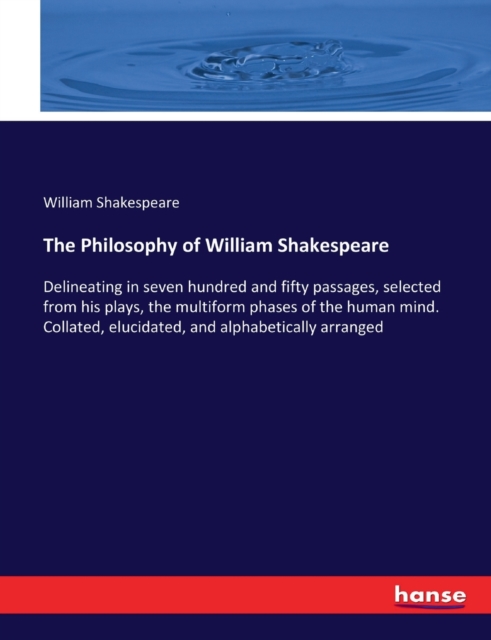 The Philosophy of William Shakespeare : Delineating in seven hundred and fifty passages, selected from his plays, the multiform phases of the human mind. Collated, elucidated, and alphabetically arran, Paperback / softback Book