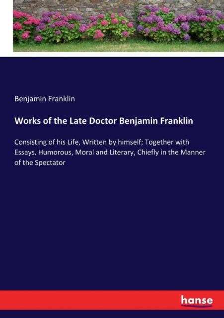 Works of the Late Doctor Benjamin Franklin : Consisting of his Life, Written by himself; Together with Essays, Humorous, Moral and Literary, Chiefly in the Manner of the Spectator, Paperback / softback Book
