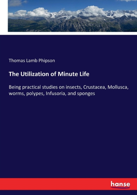 The Utilization of Minute Life : Being practical studies on insects, Crustacea, Mollusca, worms, polypes, Infusoria, and sponges, Paperback / softback Book