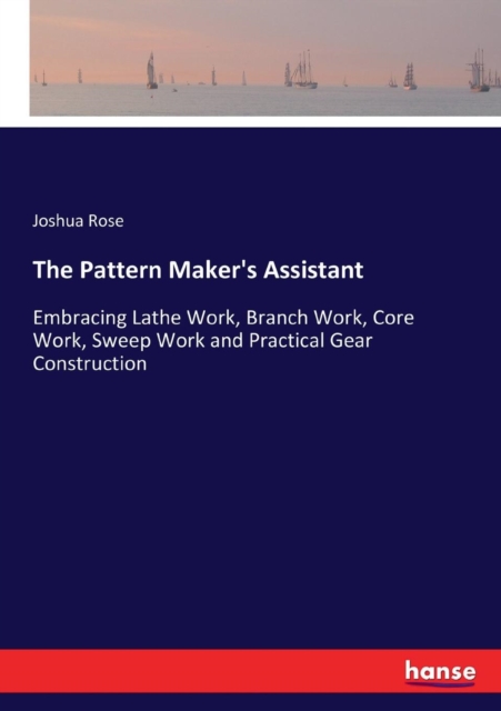 The Pattern Maker's Assistant : Embracing Lathe Work, Branch Work, Core ...