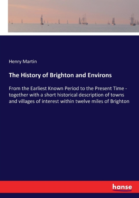 The History of Brighton and Environs : From the Earliest Known Period to the Present Time - together with a short historical description of towns and villages of interest within twelve miles of Bright, Paperback / softback Book
