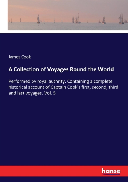 A Collection of Voyages Round the World : Performed by royal authrity. Containing a complete historical account of Captain Cook's first, second, third and last voyages. Vol. 5, Paperback / softback Book