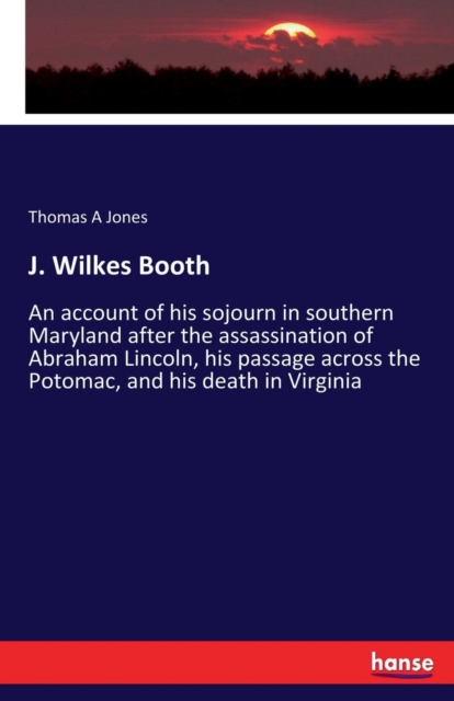 J. Wilkes Booth : An account of his sojourn in southern Maryland after the assassination of Abraham Lincoln, his passage across the Potomac, and his death in Virginia, Paperback / softback Book