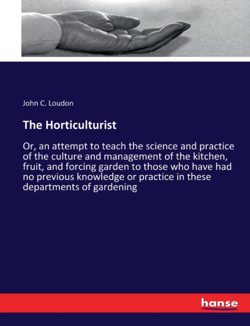 The Horticulturist : Or, an attempt to teach the science and practice of the culture and management of the kitchen, fruit, and forcing garden to those who have had no previous knowledge or practice in, Paperback / softback Book
