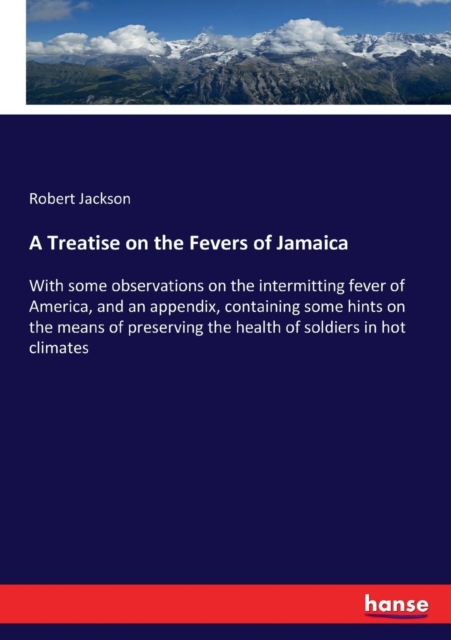 A Treatise on the Fevers of Jamaica : With some observations on the intermitting fever of America, and an appendix, containing some hints on the means of preserving the health of soldiers in hot clima, Paperback / softback Book