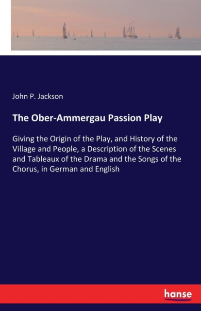 The Ober-Ammergau Passion Play : Giving the Origin of the Play, and History of the Village and People, a Description of the Scenes and Tableaux of the Drama and the Songs of the Chorus, in German and, Paperback / softback Book