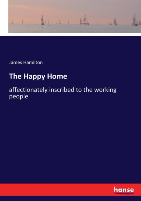 The Happy Home : affectionately inscribed to the working people, Paperback / softback Book