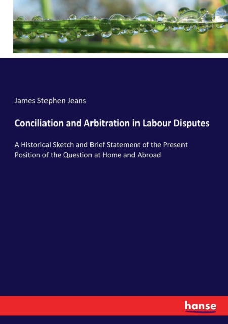 Conciliation and Arbitration in Labour Disputes : A Historical Sketch and Brief Statement of the Present Position of the Question at Home and Abroad, Paperback / softback Book