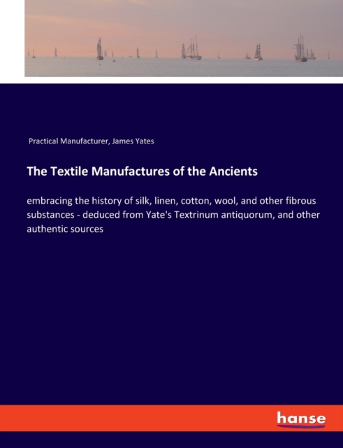 The Textile Manufactures of the Ancients : embracing the history of silk, linen, cotton, wool, and other fibrous substances - deduced from Yate's Textrinum antiquorum, and other authentic sources, Paperback / softback Book