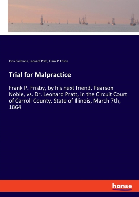 Trial for Malpractice : Frank P. Frisby, by his next friend, Pearson Noble, vs. Dr. Leonard Pratt, in the Circuit Court of Carroll County, State of Illinois, March 7th, 1864, Paperback / softback Book