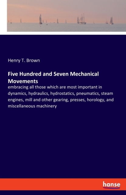 Five Hundred and Seven Mechanical Movements : embracing all those which are most important in dynamics, hydraulics, hydrostatics, pneumatics, steam engines, mill and other gearing, presses, horology,, Paperback / softback Book