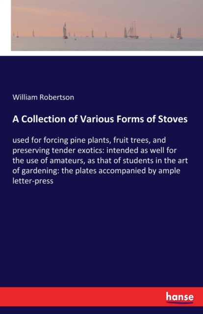 A Collection of Various Forms of Stoves : used for forcing pine plants, fruit trees, and preserving tender exotics: intended as well for the use of amateurs, as that of students in the art of gardenin, Paperback / softback Book