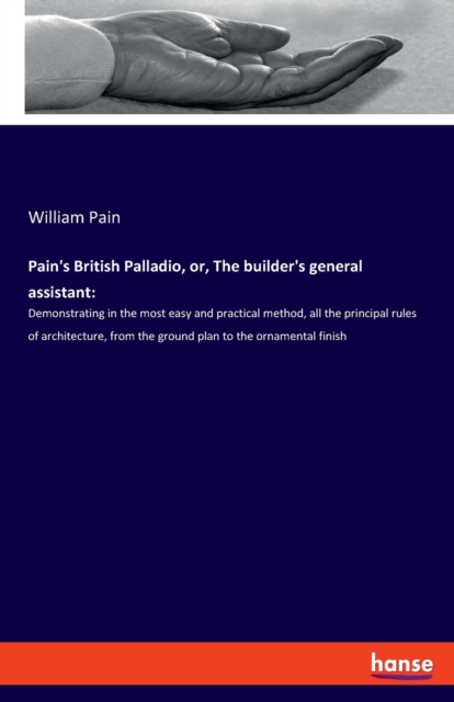 Pain's British Palladio, or, The builder's general assistant : Demonstrating in the most easy and practical method, all the principal rules of architecture, from the ground plan to the ornamental fini, Paperback / softback Book