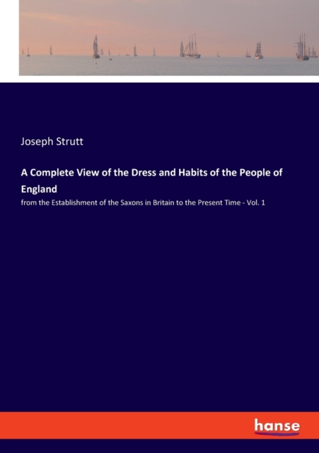 A Complete View of the Dress and Habits of the People of England : from the Establishment of the Saxons in Britain to the Present Time - Vol. 1, Paperback / softback Book