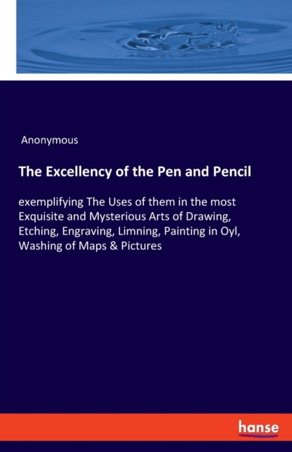 The Excellency of the Pen and Pencil : exemplifying The Uses of them in the most Exquisite and Mysterious Arts of Drawing, Etching, Engraving, Limning, Painting in Oyl, Washing of Maps & Pictures, Paperback / softback Book