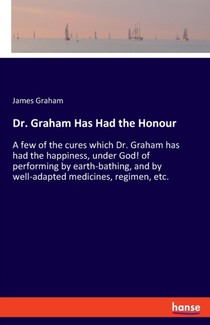 Dr. Graham Has Had the Honour : A few of the cures which Dr. Graham has had the happiness, under God! of performing by earth-bathing, and by well-adapted medicines, regimen, etc., Paperback / softback Book
