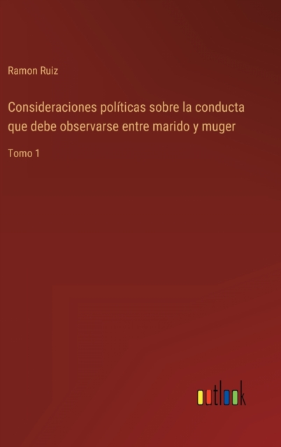 Consideraciones politicas sobre la conducta que debe observarse entre marido y muger : Tomo 1, Hardback Book