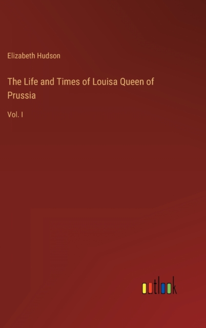 The Life and Times of Louisa Queen of Prussia : Vol. I, Hardback Book